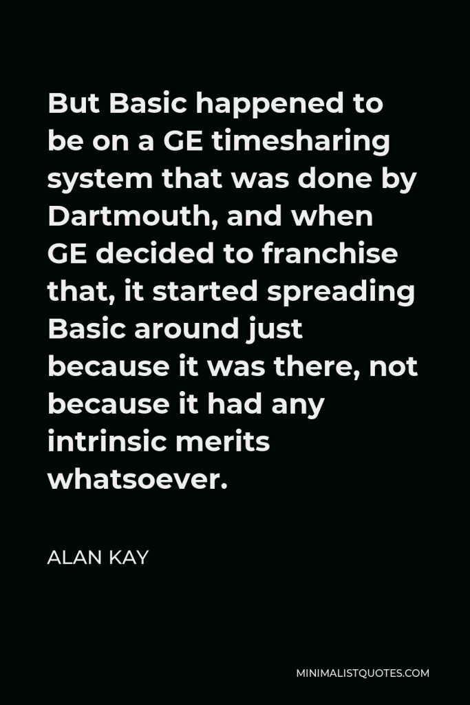 Alan Kay Quote - But Basic happened to be on a GE timesharing system that was done by Dartmouth, and when GE decided to franchise that, it started spreading Basic around just because it was there, not because it had any intrinsic merits whatsoever.