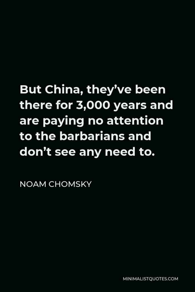 Noam Chomsky Quote - But China, they’ve been there for 3,000 years and are paying no attention to the barbarians and don’t see any need to.