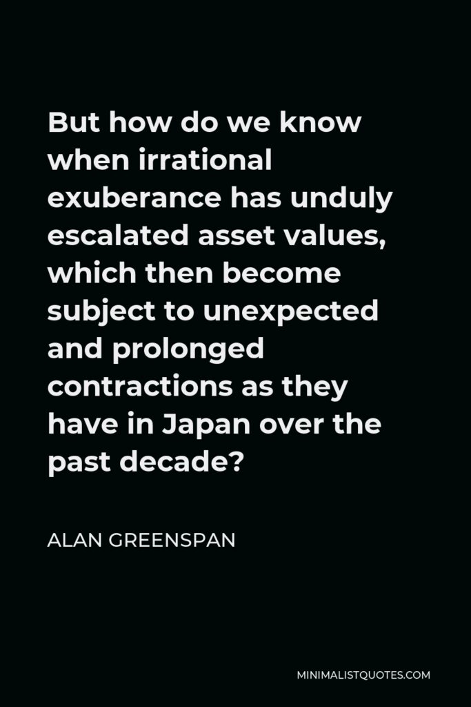 Alan Greenspan Quote - But how do we know when irrational exuberance has unduly escalated asset values, which then become subject to unexpected and prolonged contractions as they have in Japan over the past decade?