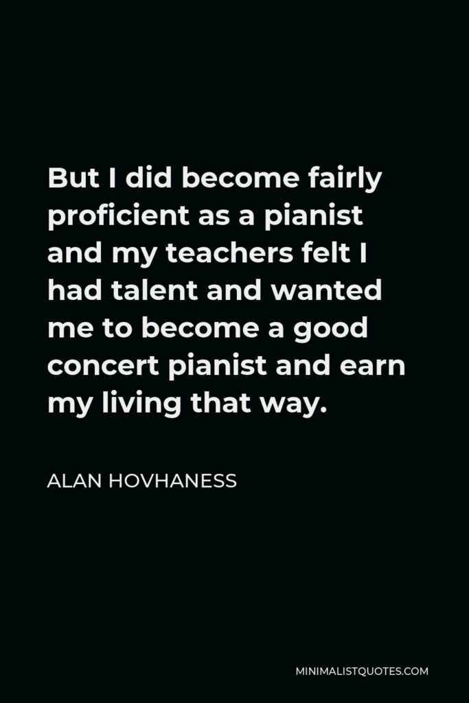 Alan Hovhaness Quote - But I did become fairly proficient as a pianist and my teachers felt I had talent and wanted me to become a good concert pianist and earn my living that way.