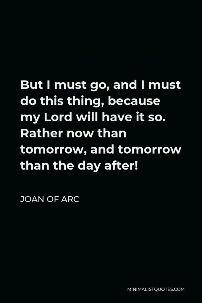 Joan of Arc Quote - But I must go, and I must do this thing, because my Lord will have it so. Rather now than tomorrow, and tomorrow than the day after!