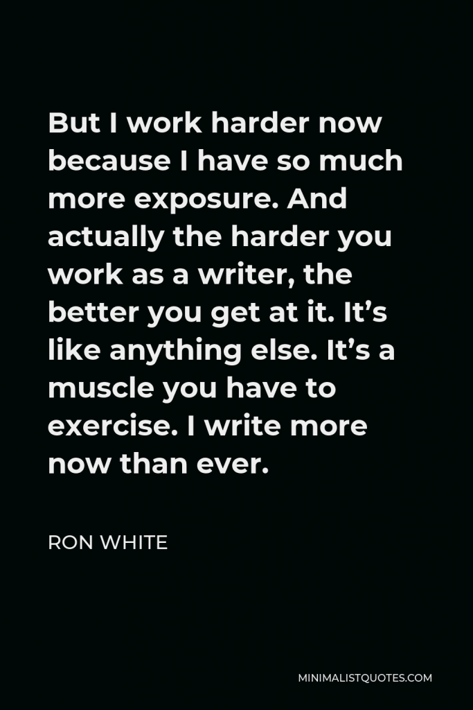 Ron White Quote - But I work harder now because I have so much more exposure. And actually the harder you work as a writer, the better you get at it. It’s like anything else. It’s a muscle you have to exercise. I write more now than ever.