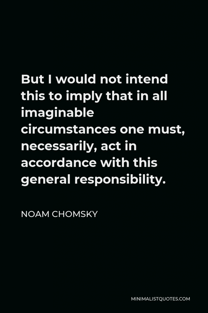 Noam Chomsky Quote - But I would not intend this to imply that in all imaginable circumstances one must, necessarily, act in accordance with this general responsibility.