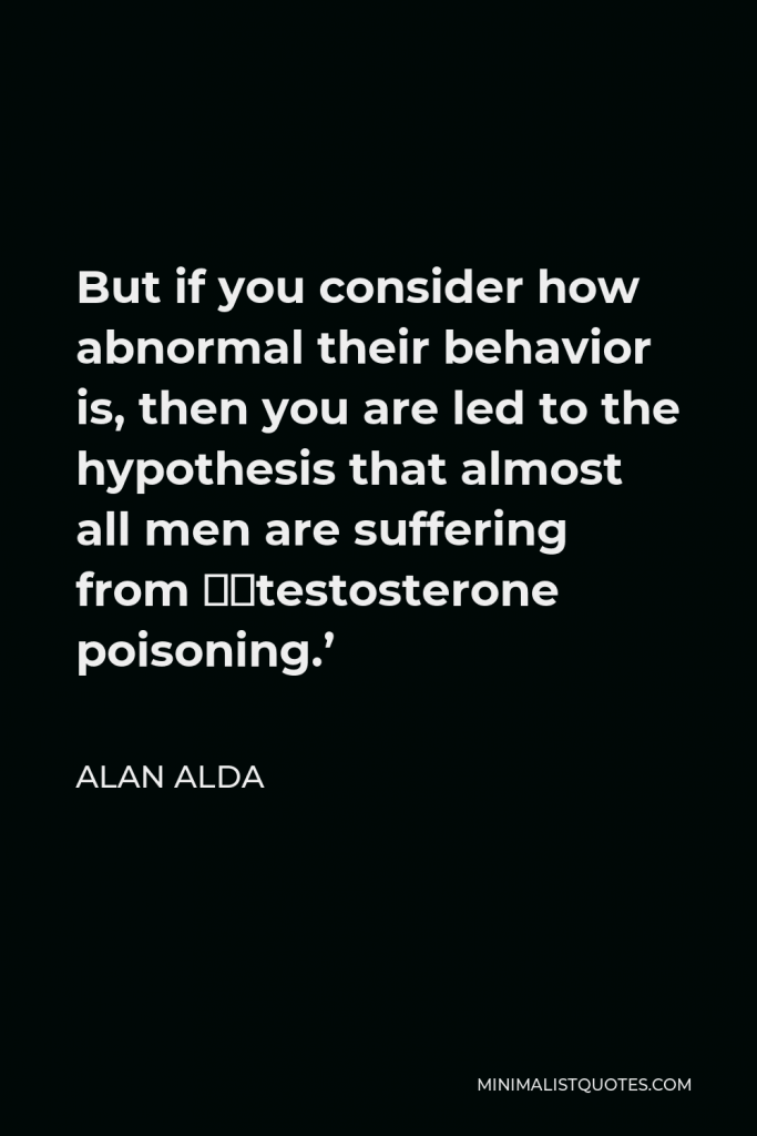 Alan Alda Quote - But if you consider how abnormal their behavior is, then you are led to the hypothesis that almost all men are suffering from ‘testosterone poisoning.’