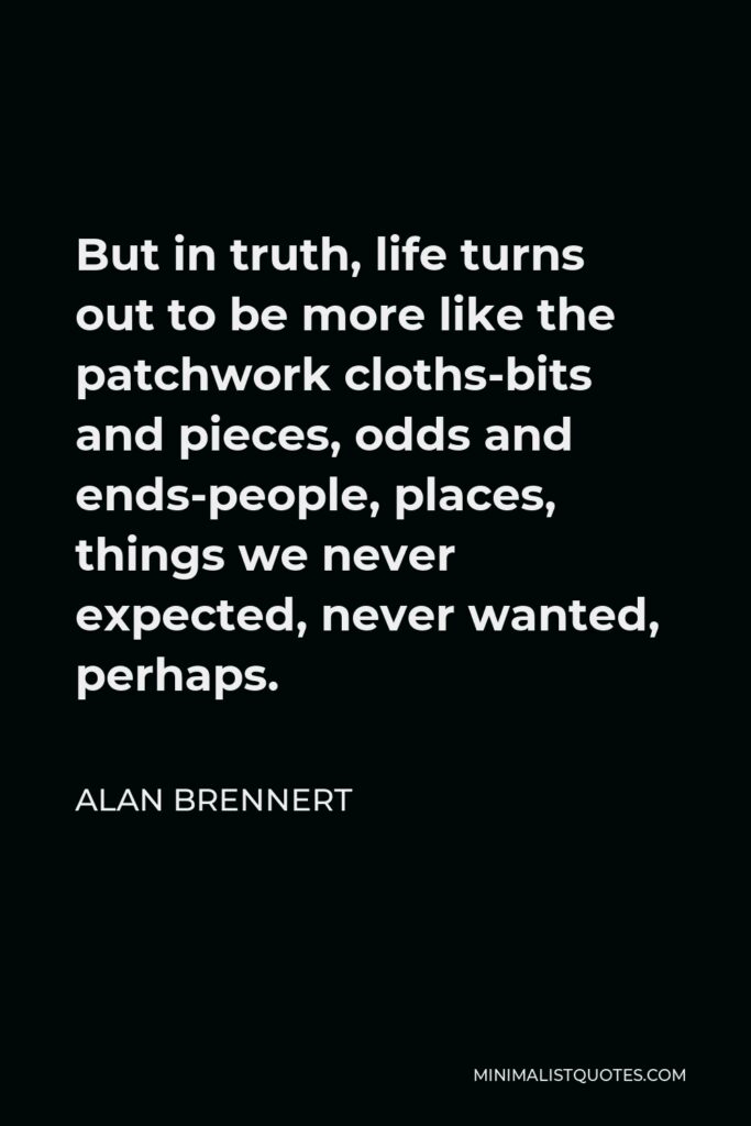 Alan Brennert Quote - But in truth, life turns out to be more like the patchwork cloths-bits and pieces, odds and ends-people, places, things we never expected, never wanted, perhaps.