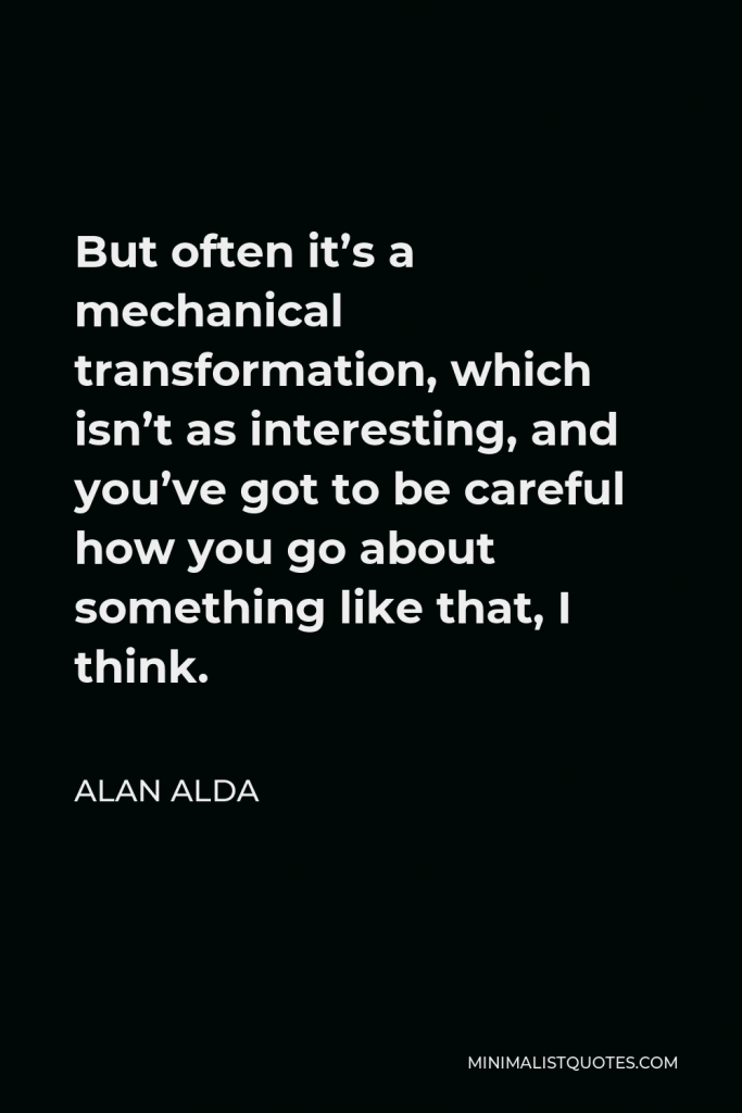 Alan Alda Quote - But often it’s a mechanical transformation, which isn’t as interesting, and you’ve got to be careful how you go about something like that, I think.