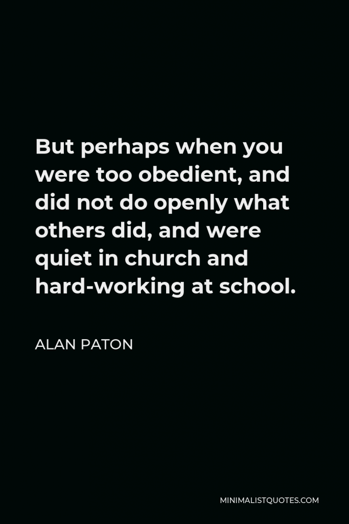 Alan Paton Quote - But perhaps when you were too obedient, and did not do openly what others did, and were quiet in church and hard-working at school.