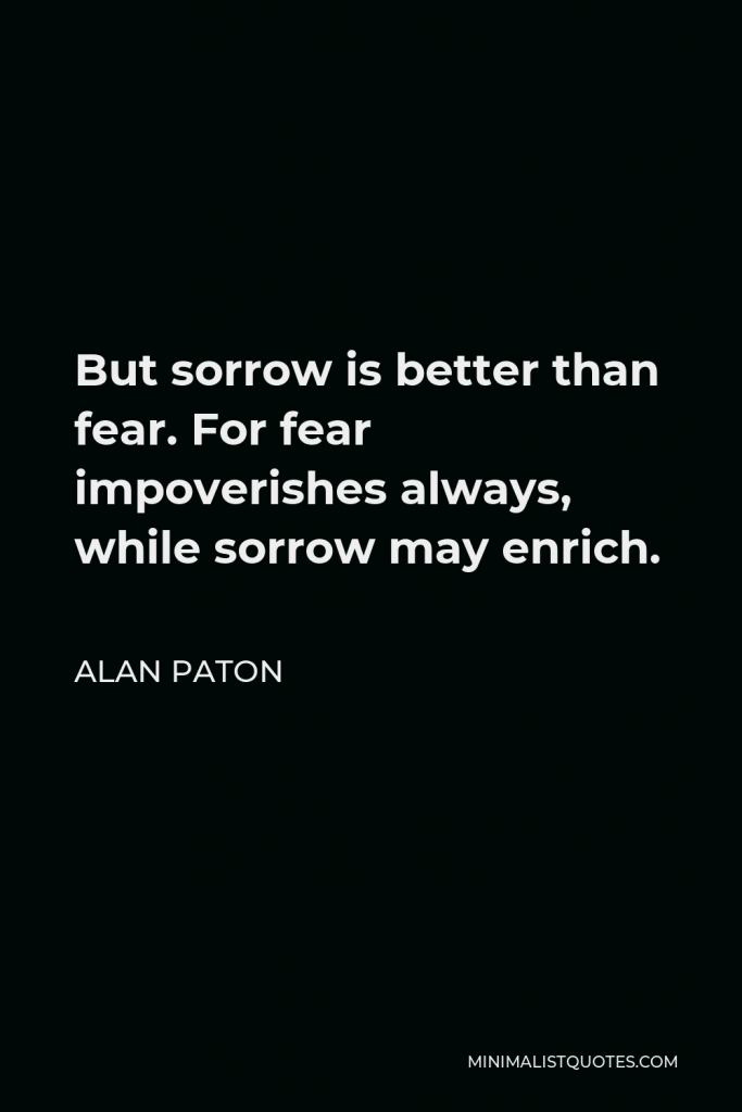 Alan Paton Quote - But sorrow is better than fear. For fear impoverishes always, while sorrow may enrich.