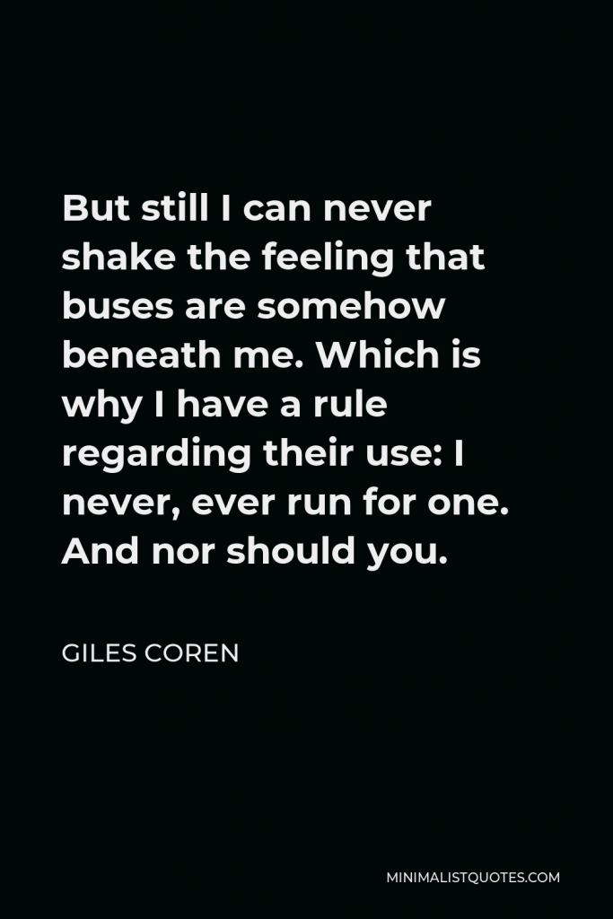 Giles Coren Quote - But still I can never shake the feeling that buses are somehow beneath me. Which is why I have a rule regarding their use: I never, ever run for one. And nor should you.