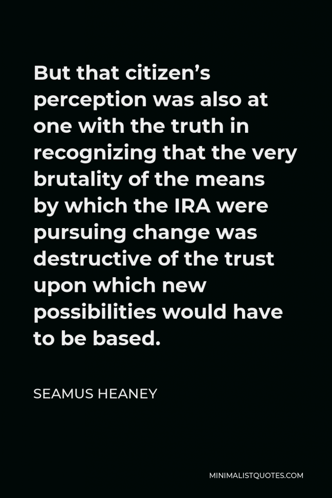 Seamus Heaney Quote - But that citizen’s perception was also at one with the truth in recognizing that the very brutality of the means by which the IRA were pursuing change was destructive of the trust upon which new possibilities would have to be based.