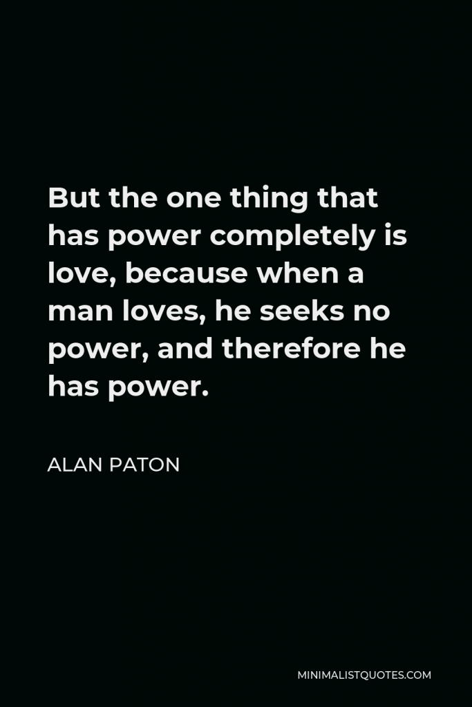 Alan Paton Quote - But the one thing that has power completely is love, because when a man loves, he seeks no power, and therefore he has power.