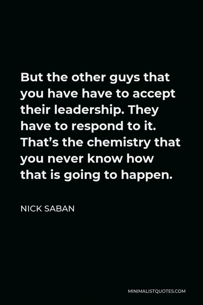 Nick Saban Quote - But the other guys that you have have to accept their leadership. They have to respond to it. That’s the chemistry that you never know how that is going to happen.