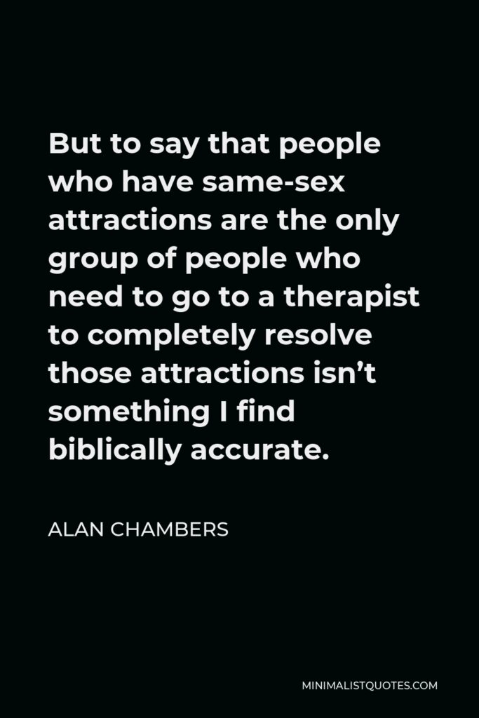 Alan Chambers Quote - But to say that people who have same-sex attractions are the only group of people who need to go to a therapist to completely resolve those attractions isn’t something I find biblically accurate.