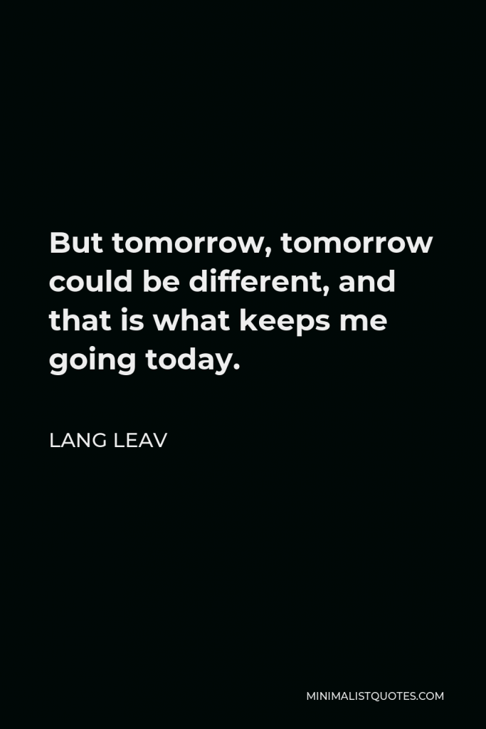 Lang Leav Quote - But tomorrow, tomorrow could be different, and that is what keeps me going today.