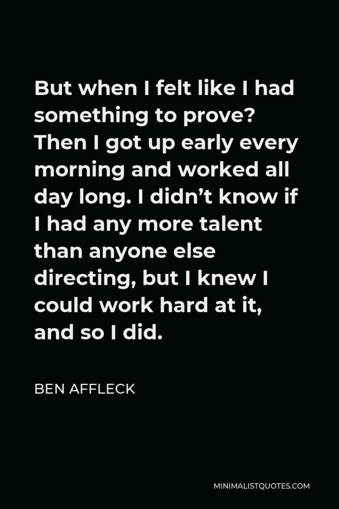 Ben Affleck Quote - But when I felt like I had something to prove? Then I got up early every morning and worked all day long. I didn’t know if I had any more talent than anyone else directing, but I knew I could work hard at it, and so I did.