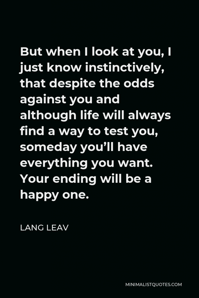 Lang Leav Quote - But when I look at you, I just know instinctively, that despite the odds against you and although life will always find a way to test you, someday you’ll have everything you want. Your ending will be a happy one.
