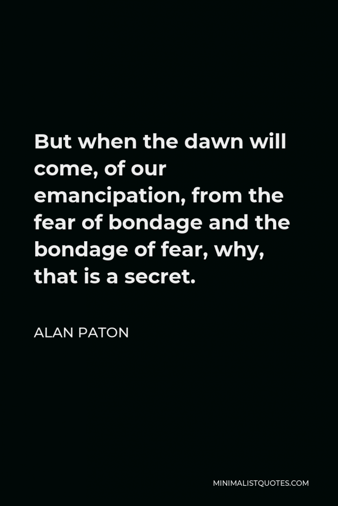 Alan Paton Quote - But when the dawn will come, of our emancipation, from the fear of bondage and the bondage of fear, why, that is a secret.