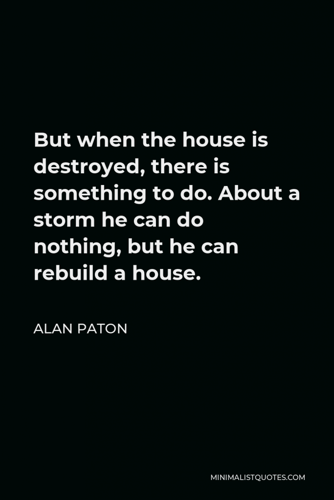 Alan Paton Quote - But when the house is destroyed, there is something to do. About a storm he can do nothing, but he can rebuild a house.