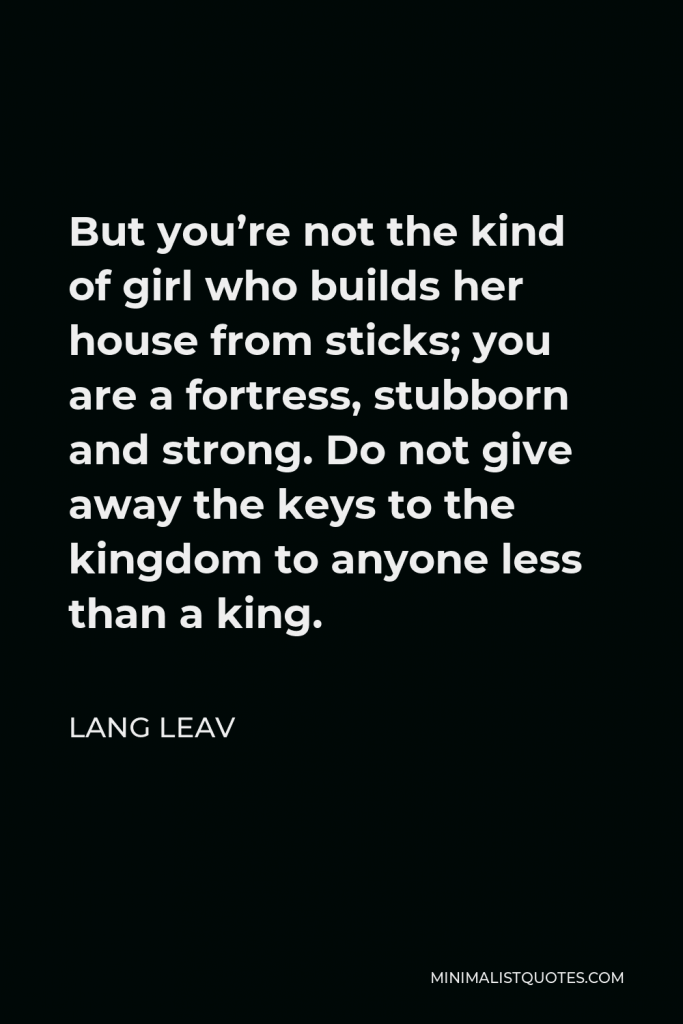 Lang Leav Quote - But you’re not the kind of girl who builds her house from sticks; you are a fortress, stubborn and strong. Do not give away the keys to the kingdom to anyone less than a king.