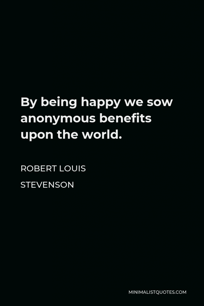 Robert Louis Stevenson Quote - By being happy we sow anonymous benefits upon the world.
