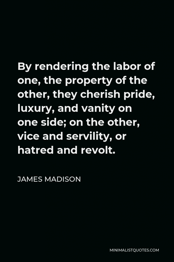 James Madison Quote - By rendering the labor of one, the property of the other, they cherish pride, luxury, and vanity on one side; on the other, vice and servility, or hatred and revolt.