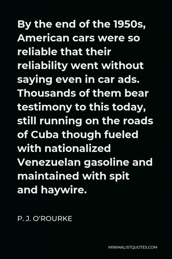 P. J. O'Rourke Quote - By the end of the 1950s, American cars were so reliable that their reliability went without saying even in car ads. Thousands of them bear testimony to this today, still running on the roads of Cuba though fueled with nationalized Venezuelan gasoline and maintained with spit and haywire.