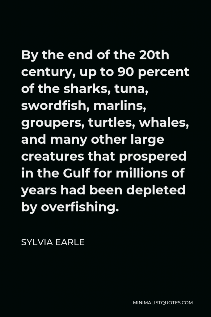 Sylvia Earle Quote - By the end of the 20th century, up to 90 percent of the sharks, tuna, swordfish, marlins, groupers, turtles, whales, and many other large creatures that prospered in the Gulf for millions of years had been depleted by overfishing.
