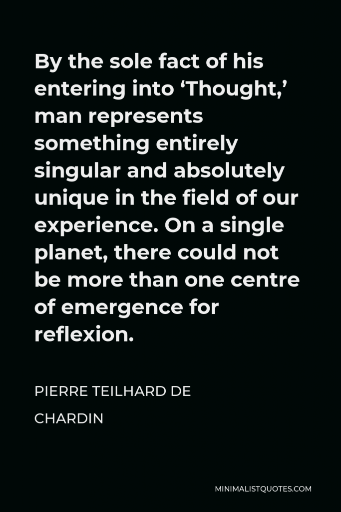 Pierre Teilhard de Chardin Quote - By the sole fact of his entering into ‘Thought,’ man represents something entirely singular and absolutely unique in the field of our experience. On a single planet, there could not be more than one centre of emergence for reflexion.
