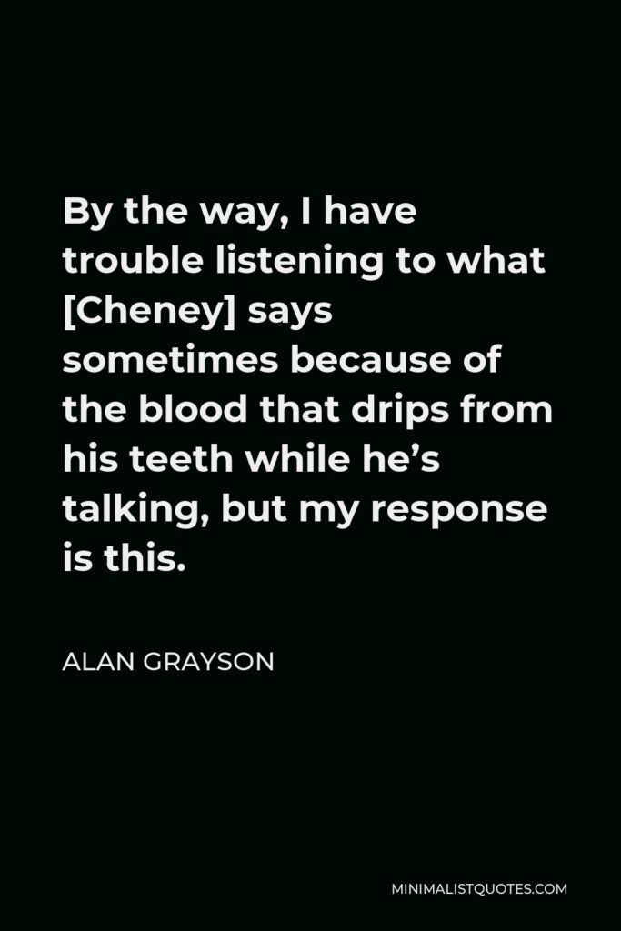 Alan Grayson Quote - By the way, I have trouble listening to what [Cheney] says sometimes because of the blood that drips from his teeth while he’s talking, but my response is this.