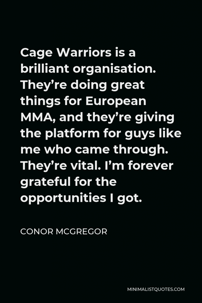 Conor McGregor Quote - Cage Warriors is a brilliant organisation. They’re doing great things for European MMA, and they’re giving the platform for guys like me who came through. They’re vital. I’m forever grateful for the opportunities I got.