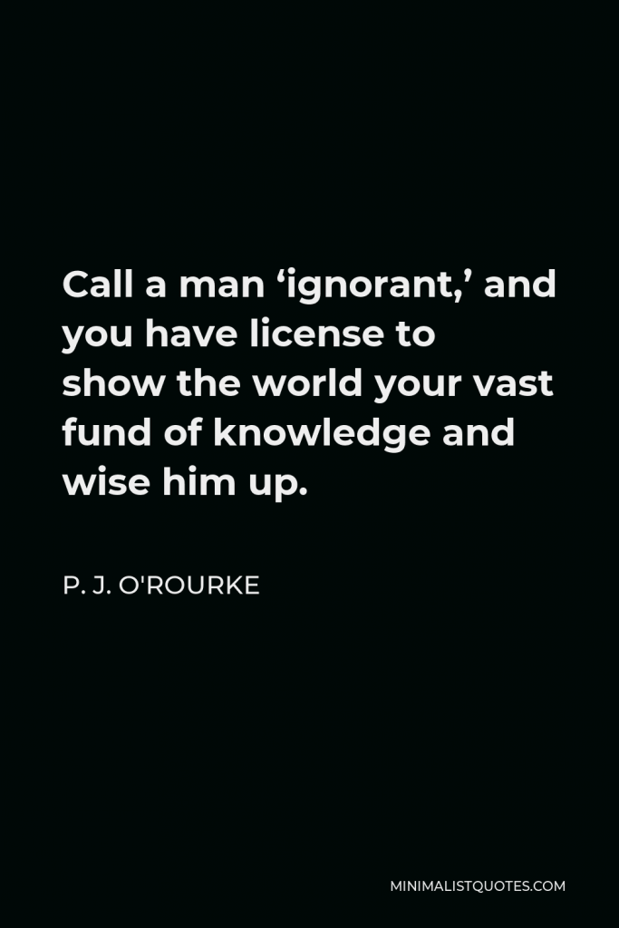 P. J. O'Rourke Quote - Call a man ‘ignorant,’ and you have license to show the world your vast fund of knowledge and wise him up.