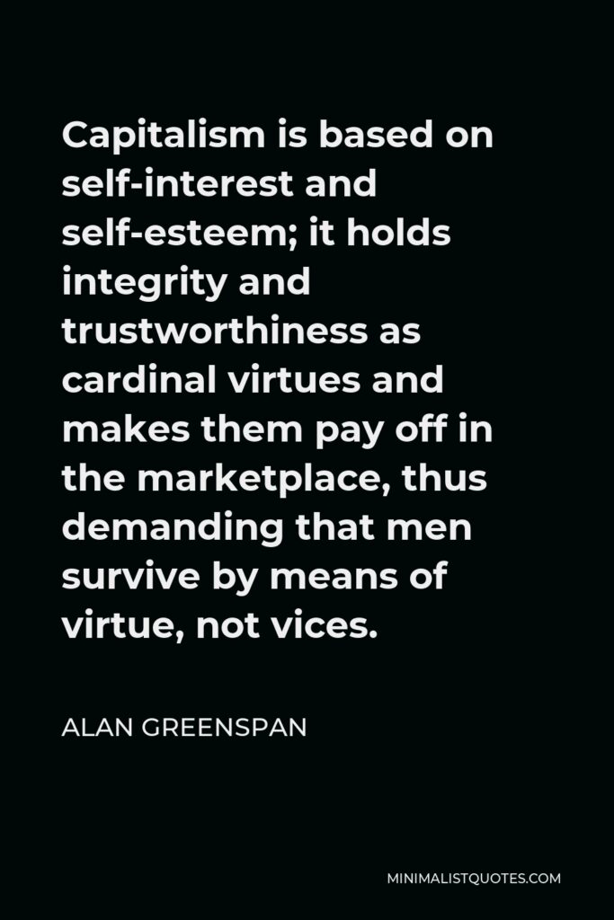 Alan Greenspan Quote - Capitalism is based on self-interest and self-esteem; it holds integrity and trustworthiness as cardinal virtues and makes them pay off in the marketplace, thus demanding that men survive by means of virtue, not vices.