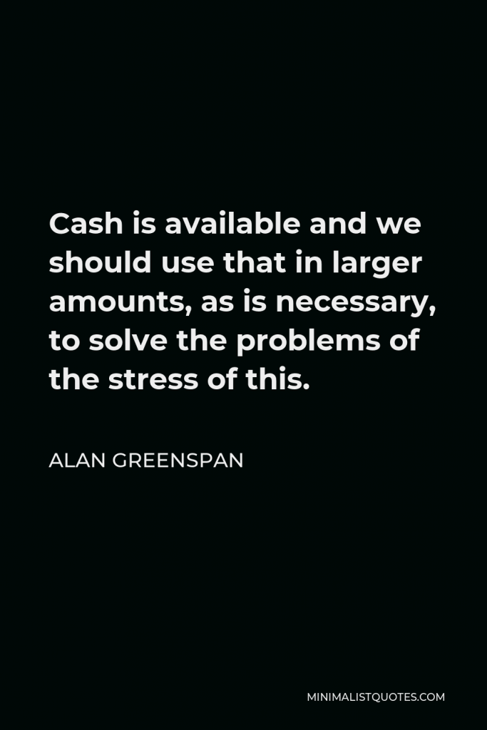 Alan Greenspan Quote - Cash is available and we should use that in larger amounts, as is necessary, to solve the problems of the stress of this.