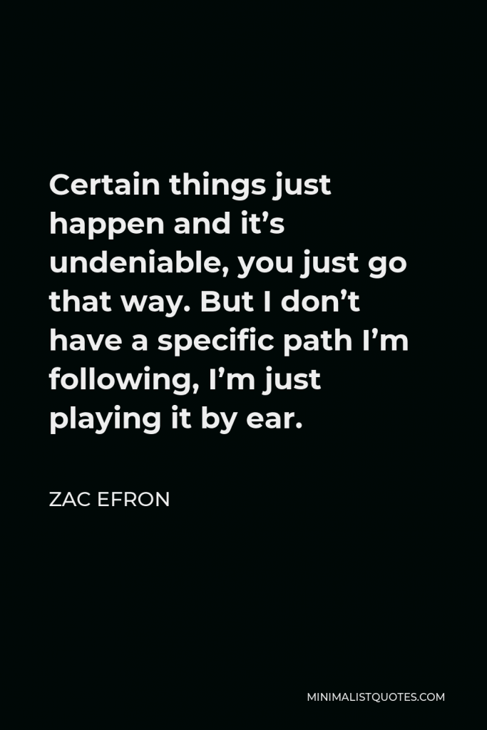 Zac Efron Quote - Certain things just happen and it’s undeniable, you just go that way. But I don’t have a specific path I’m following, I’m just playing it by ear.