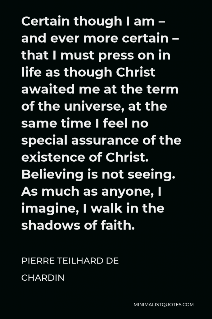 Pierre Teilhard de Chardin Quote - Certain though I am – and ever more certain – that I must press on in life as though Christ awaited me at the term of the universe, at the same time I feel no special assurance of the existence of Christ. Believing is not seeing. As much as anyone, I imagine, I walk in the shadows of faith.