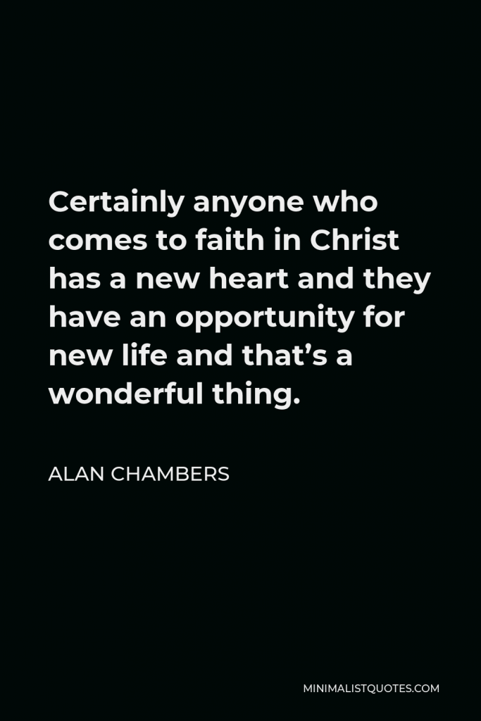 Alan Chambers Quote - Certainly anyone who comes to faith in Christ has a new heart and they have an opportunity for new life and that’s a wonderful thing.