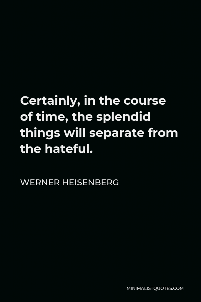 Werner Heisenberg Quote - Certainly, in the course of time, the splendid things will separate from the hateful.