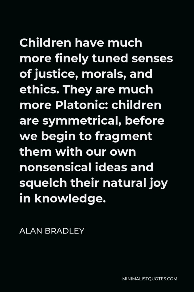 Alan Bradley Quote - Children have much more finely tuned senses of justice, morals, and ethics. They are much more Platonic: children are symmetrical, before we begin to fragment them with our own nonsensical ideas and squelch their natural joy in knowledge.