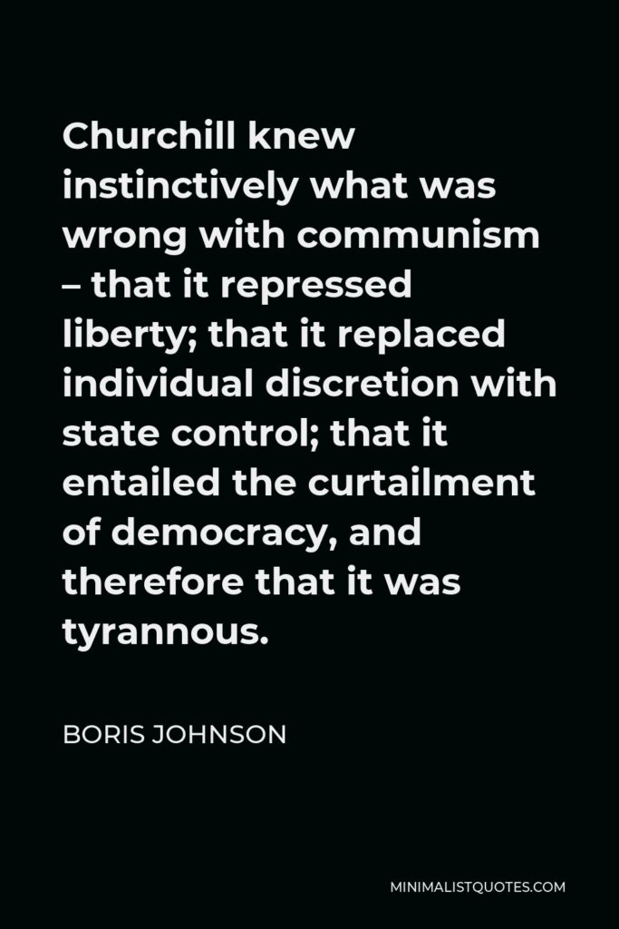 Boris Johnson Quote - Churchill knew instinctively what was wrong with communism – that it repressed liberty; that it replaced individual discretion with state control; that it entailed the curtailment of democracy, and therefore that it was tyrannous.