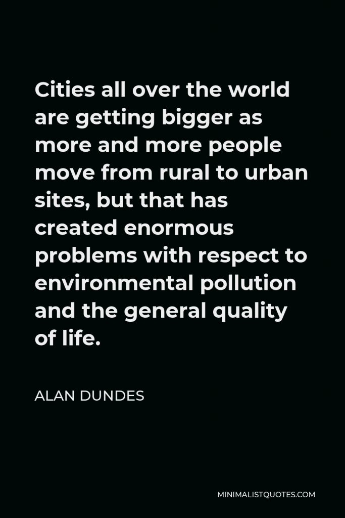 Alan Dundes Quote - Cities all over the world are getting bigger as more and more people move from rural to urban sites, but that has created enormous problems with respect to environmental pollution and the general quality of life.