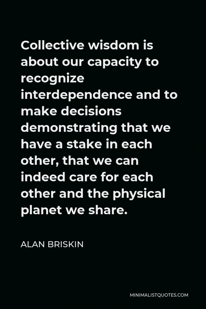 Alan Briskin Quote - Collective wisdom is about our capacity to recognize interdependence and to make decisions demonstrating that we have a stake in each other, that we can indeed care for each other and the physical planet we share.