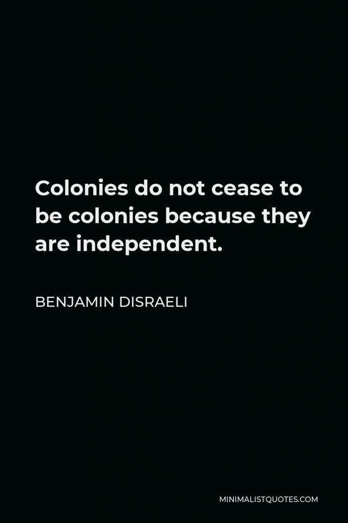 Benjamin Disraeli Quote - Colonies do not cease to be colonies because they are independent.