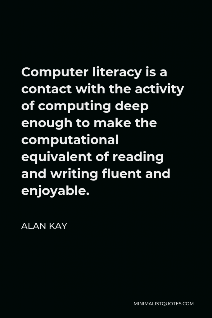 Alan Kay Quote - Computer literacy is a contact with the activity of computing deep enough to make the computational equivalent of reading and writing fluent and enjoyable.