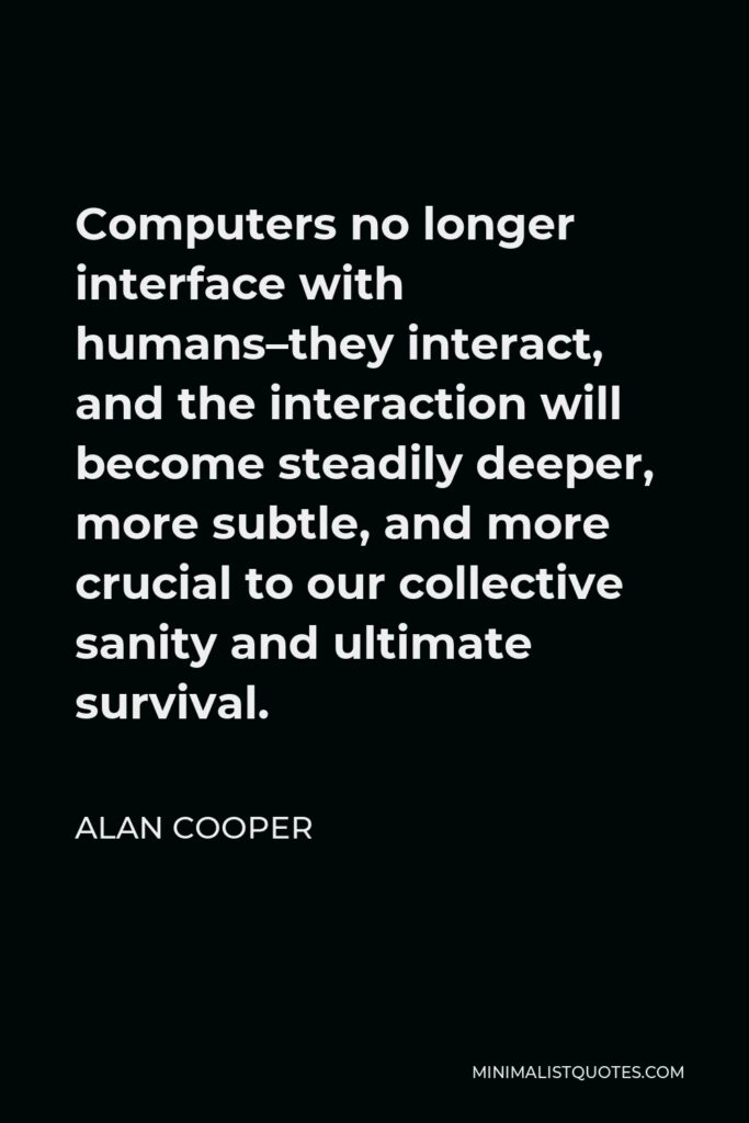 Alan Cooper Quote - Computers no longer interface with humans–they interact, and the interaction will become steadily deeper, more subtle, and more crucial to our collective sanity and ultimate survival.