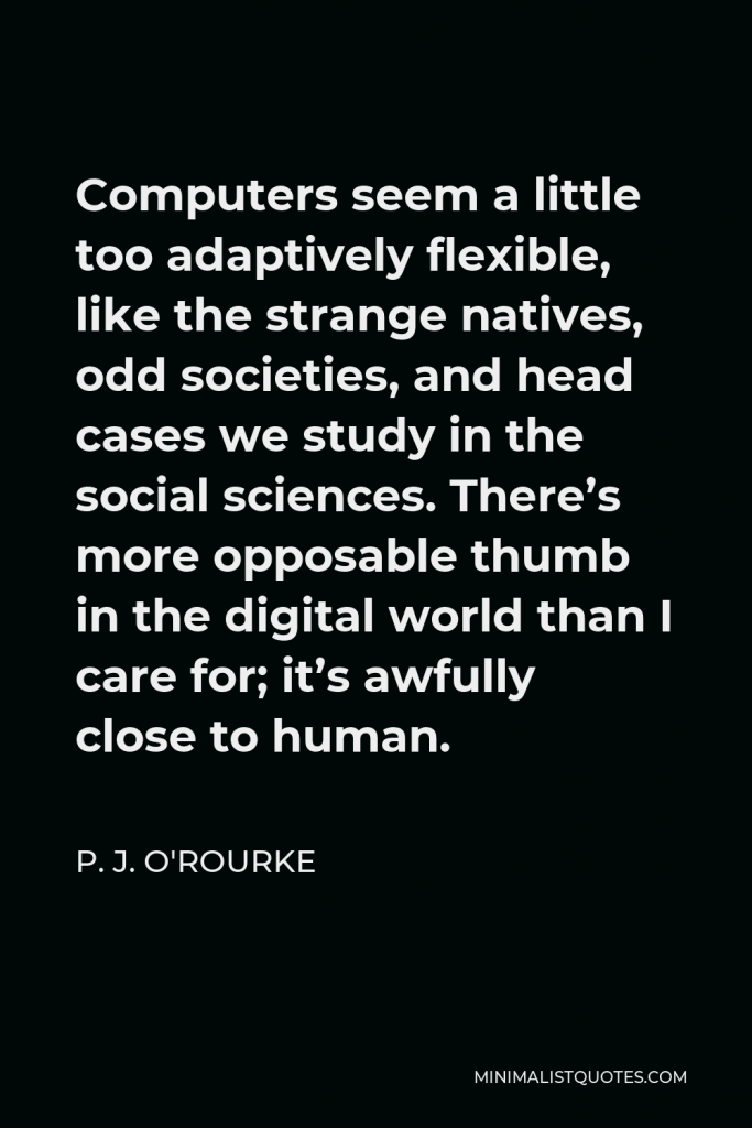P. J. O'Rourke Quote - Computers seem a little too adaptively flexible, like the strange natives, odd societies, and head cases we study in the social sciences. There’s more opposable thumb in the digital world than I care for; it’s awfully close to human.