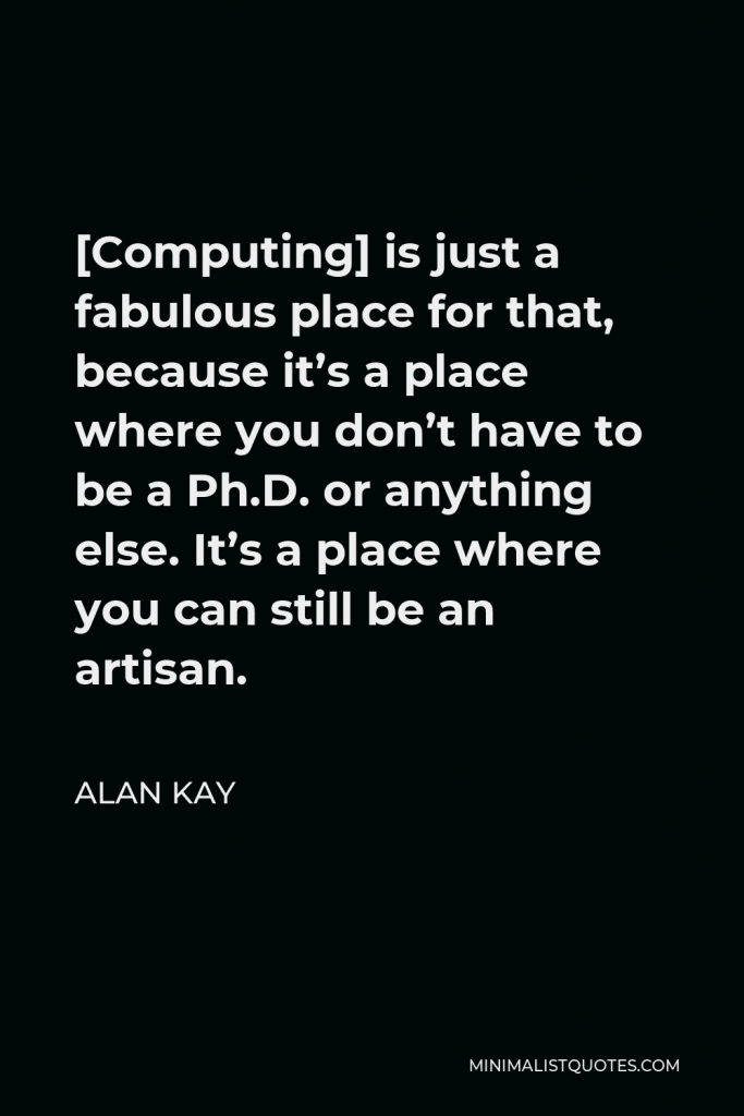 Alan Kay Quote - [Computing] is just a fabulous place for that, because it’s a place where you don’t have to be a Ph.D. or anything else. It’s a place where you can still be an artisan.