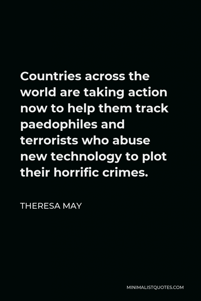 Theresa May Quote - Countries across the world are taking action now to help them track paedophiles and terrorists who abuse new technology to plot their horrific crimes.