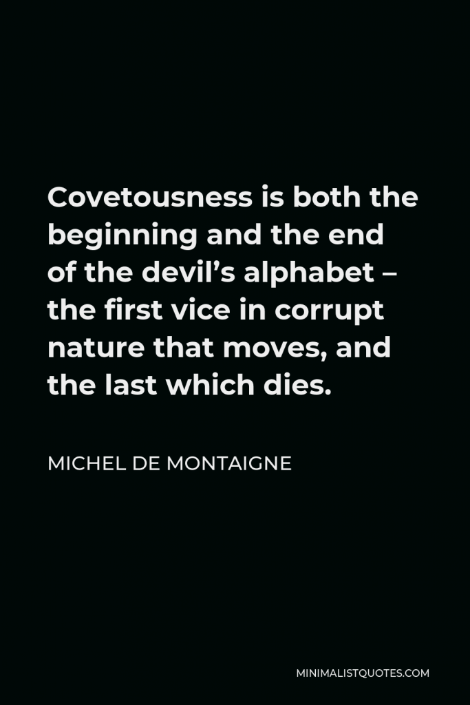 Michel de Montaigne Quote - Covetousness is both the beginning and the end of the devil’s alphabet – the first vice in corrupt nature that moves, and the last which dies.
