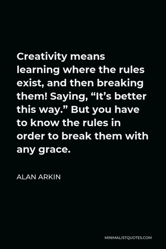 Alan Arkin Quote - Creativity means learning where the rules exist, and then breaking them! Saying, “It’s better this way.” But you have to know the rules in order to break them with any grace.