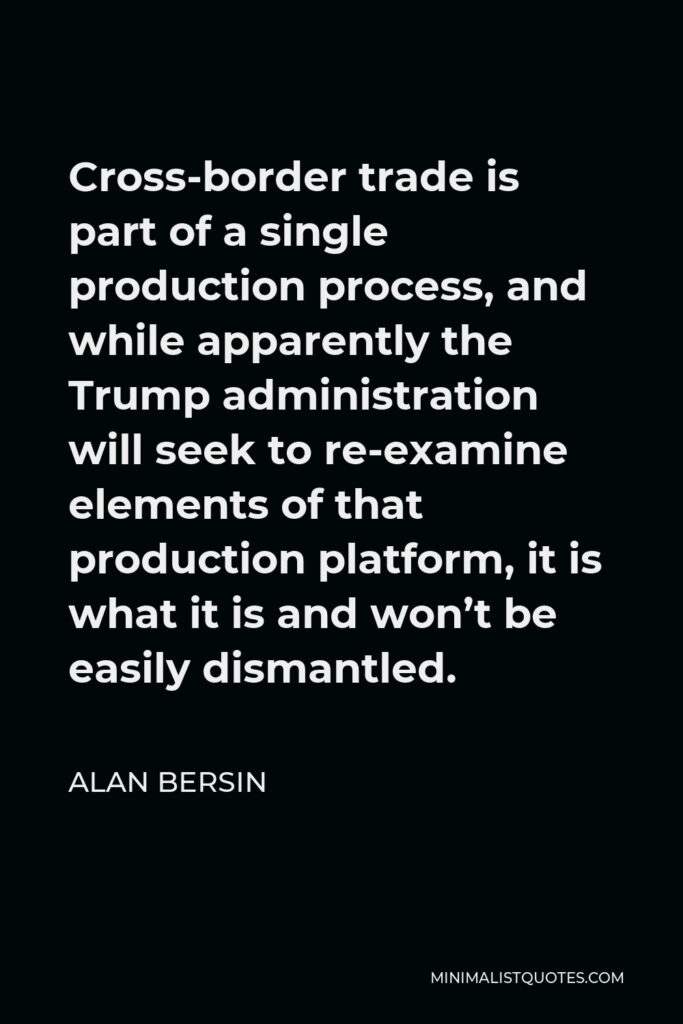 Alan Bersin Quote - Cross-border trade is part of a single production process, and while apparently the Trump administration will seek to re-examine elements of that production platform, it is what it is and won’t be easily dismantled.